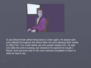 It was Edward that called things back to order again. He stayed calm
and collected throughout the entire affair not once allowing their insults
to affect him. You could clearly see why people respect him. He said
very little the entire evening, but whenever he opened his mouth I
found I and everyone else in the room seemed compelled to listen to
what he had to say.
 