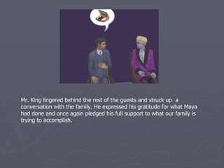 Mr. King lingered behind the rest of the guests and struck up a
conversation with the family. He expressed his gratitude for what Maya
had done and once again pledged his full support to what our family is
trying to accomplish.
 