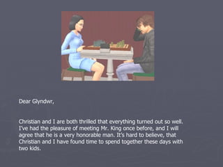 Dear Glyndwr,


Christian and I are both thrilled that everything turned out so well.
I’ve had the pleasure of meeting Mr. King once before, and I will
agree that he is a very honorable man. It’s hard to believe, that
Christian and I have found time to spend together these days with
two kids.
 