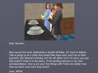 Dear Glyndwr,


Now we are the ones celebrating a double birthday. It’s hard to believe
Tala is going to be a child! And sweet little Kaya soon won’t be so little
anymore. But Silvana’s birthday isn’t far off either is it? I’m sorry you and
Kali couldn’t make it to the party. I’ll be sending pictures in my next
correspondence. How are you? Are things with Toren any better now that
you don’t work such long hours?
Love, Alfhild
 