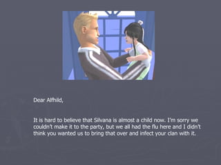 Dear Alfhild,


It is hard to believe that Silvana is almost a child now. I’m sorry we
couldn’t make it to the party, but we all had the flu here and I didn’t
think you wanted us to bring that over and infect your clan.
 
