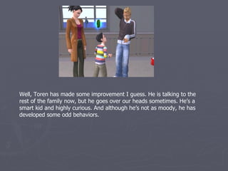 Well, Toren has made some improvement I guess. He is talking to the
rest of the family now, but he goes over our heads sometimes. He’s a
smart kid and highly curious. And although he’s not as moody, he has
developed some odd behaviors.
 