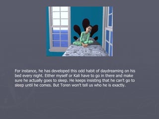 For instance, he has developed this odd habit of daydreaming on his
bed every night. Either myself or Kali have to go in there and make
sure he actually goes to sleep. He keeps insisting that he can’t go to
sleep until he comes. But Toren won’t tell us who he is exactly.
 