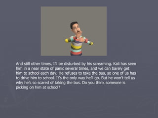 And still other times, I’ll be disturbed by his screaming. Kali has seen
him in a near state of panic several times, and we can barely get
him to school each day. He refuses to take the bus, so one of us has
to drive him to school. It’s the only way he’ll go. But he won’t tell us
why he’s so scared of taking the bus. Do you think someone is
picking on him at school?
 