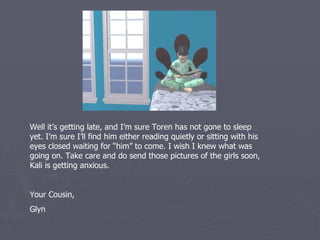 Well it’s getting late, and I’m sure Toren has not gone to sleep
yet. I’m sure I’ll find him either reading quietly or sitting with his
eyes closed waiting for “him” to come. I wish I knew what was
going on. Take care and do send those pictures of the girls soon,
Kali is getting anxious.


Your Cousin,
Glyn
 