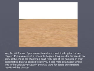 Glyndwr Vijayakar one of two narrators this chapter, is my fifth generation heir. He is a
family sim with the LTW of seeing three children graduate from college. Glyn is a lot like
his grandmother Kalina, being very serious in nature. He spends a lot of his time in the
study playing chess or reading books. However, he is a true family sim as well, and is
often in the company of one of his children or his wife while partaking in these
activities.
 