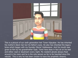 This is sixth generation spare Silvana Vijayakar. She inherited her mother’s black
hair and her grandfather Derek’s green eyes. I was so glad to see someone get
Derek’s eyes. She spends a lot of her time socializing with someone in the family,
but she is pretty much stalked by her grandfather Atreyu. Seriously, she hardly
ever has time to play with her xylophone.
 