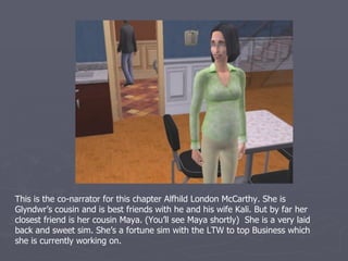 This chapter focused primarily on updating you on one of my spare houses, the
McCarthy’s. The head of the house is Christian here. He seemed so serious in college,
that I was shocked when I moved him in and saw what a goof-ball he is. But he’s a
great sim and really good for Alfie. So I’m glad I married him in despite his interesting
genetics. He’s a Romance sim which is another thing I didn’t know and he wanted to
reach the top of the Slacker career which he has recently completed. And he too has
never rolled a single want for anyone except his spouse.
 