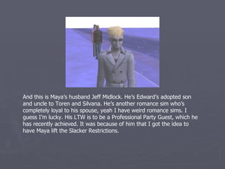 Speaking of Edward, here he is trying to bite another person I don’t want him
to bite. ED THIS SHOULDN’T BE THAT HARD. JUST, BITE HIS SISTER, WHO’S
SITTING IN A CHAIR JUST TO THE RIGHT OF THE SCREEN! He’s been the
family’s new guardian since generation three, replacing Laci London. He’s a
Grilled Cheese Sim with the LTW to eat 200 Grilled Cheese Sandwiches. He’s
working toward that goal, but it will be a while. He’s the father of Kali Vijayakar
and Jeff. He’s also Toren and Silvana’s grandfather. It’s been interesting having
two sets of grandparents for my kids to get to know. He will be playing a key
role this generation so we’ll be seeing him again.
 