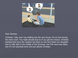 Dear Glyndwr,
Christian, Tala, and I are settling into the new house. It’s so nice having
the extra room. You really should stop by if you get the chance. Christian
decided that since the weather has been so nice he’d teach our daughter
how to talk right in the middle of the driveway. Her first word was dada,
but I’m not surprised since she just adores Christian.
 