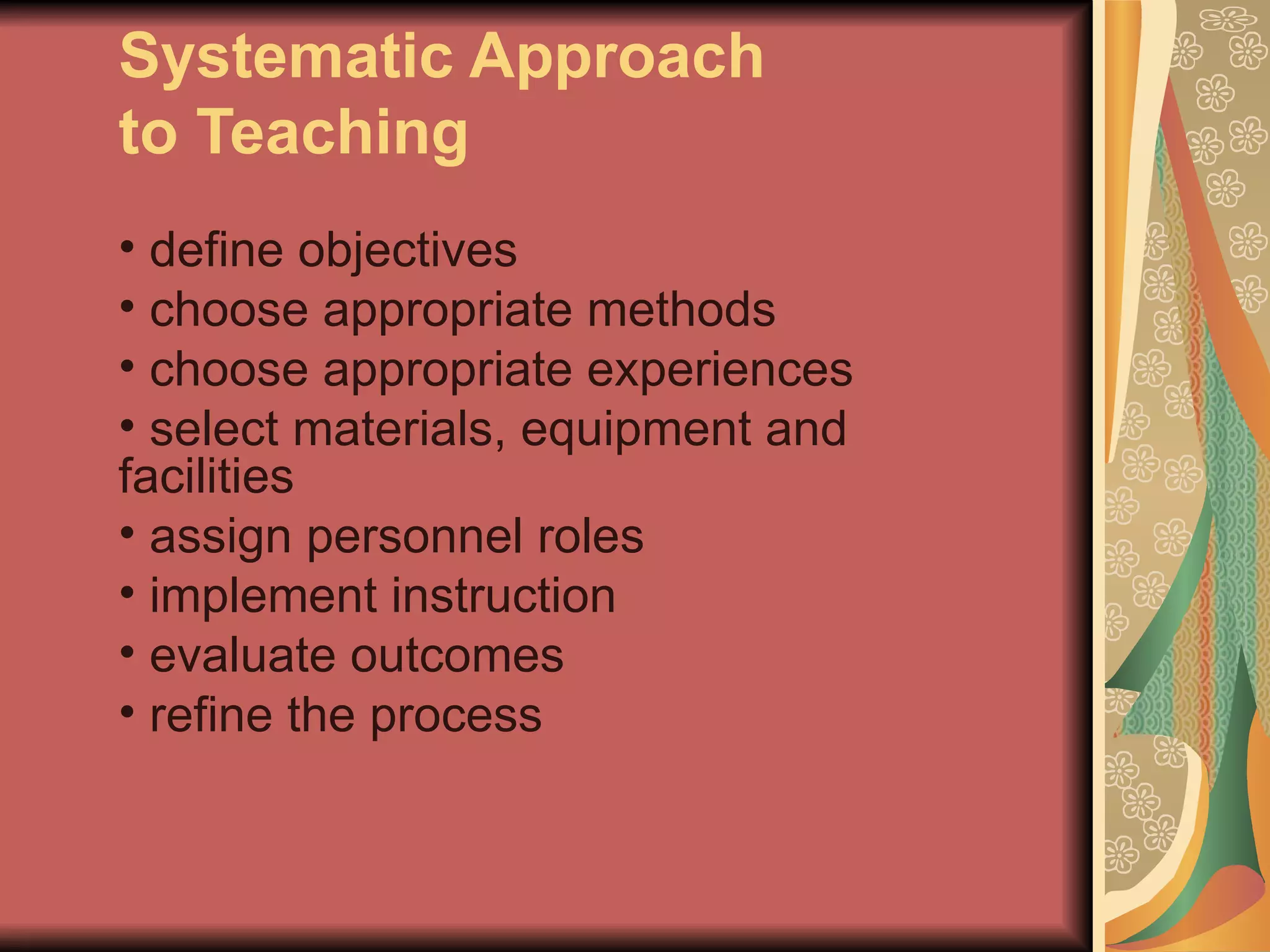 Systematic Approach
to Teaching
• define objectives
• choose appropriate methods
• choose appropriate experiences
• select materials, equipment and
facilities
• assign personnel roles
• implement instruction
• evaluate outcomes
• refine the process
 