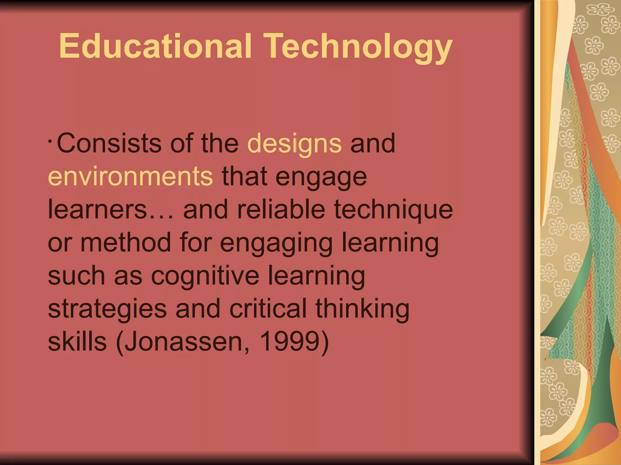 Educational Technology

•Consists of the designs and
environments that engage
learners… and reliable technique
or method for engaging learning
such as cognitive learning
strategies and critical thinking
skills (Jonassen, 1999)
 