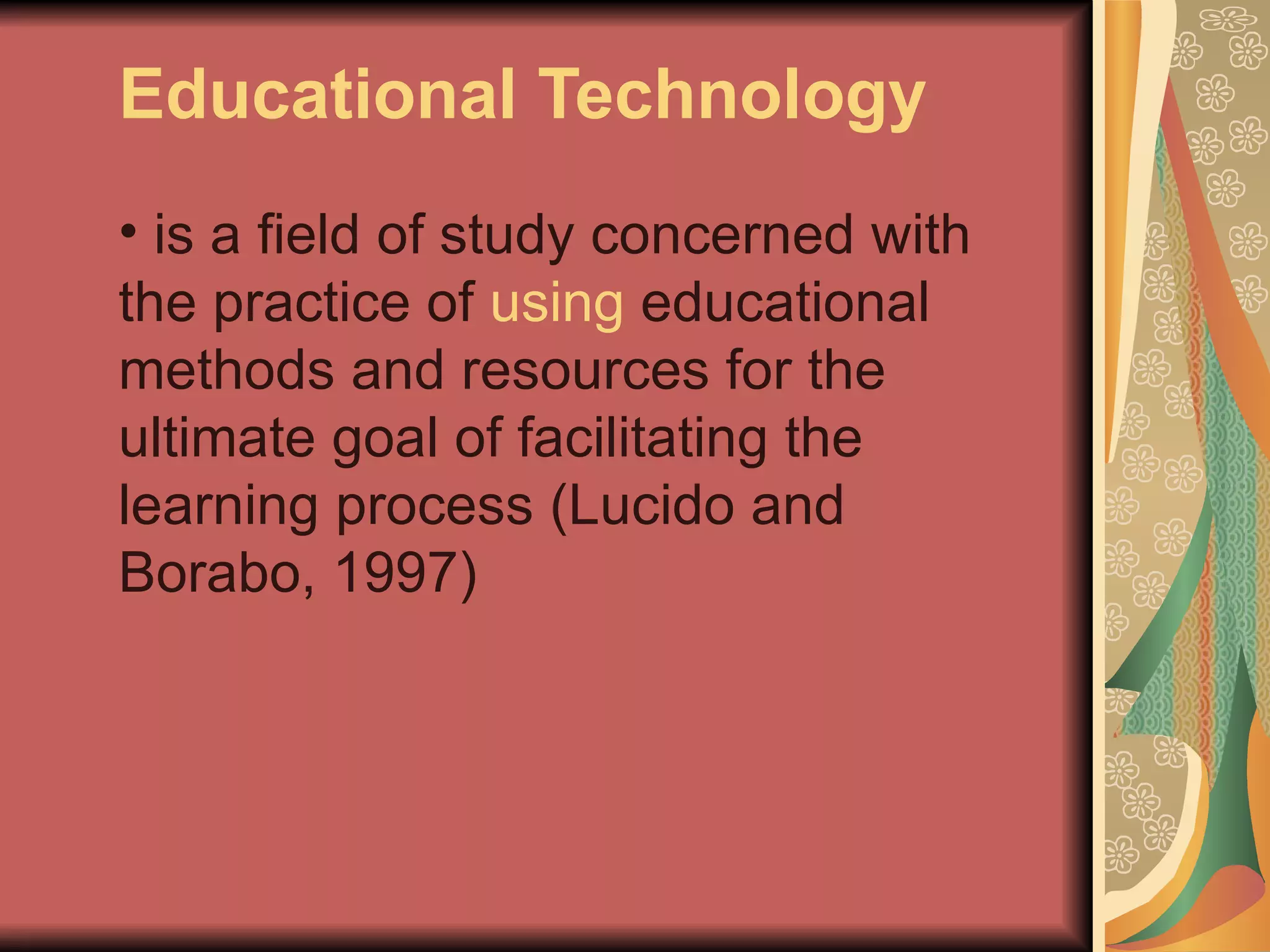 Educational Technology
• is a field of study concerned with
the practice of using educational
methods and resources for the
ultimate goal of facilitating the
learning process (Lucido and
Borabo, 1997)
 