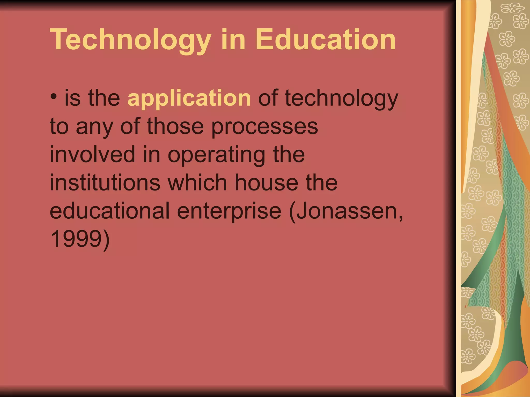Technology in Education
• is the application of technology
to any of those processes
involved in operating the
institutions which house the
educational enterprise (Jonassen,
1999)
 