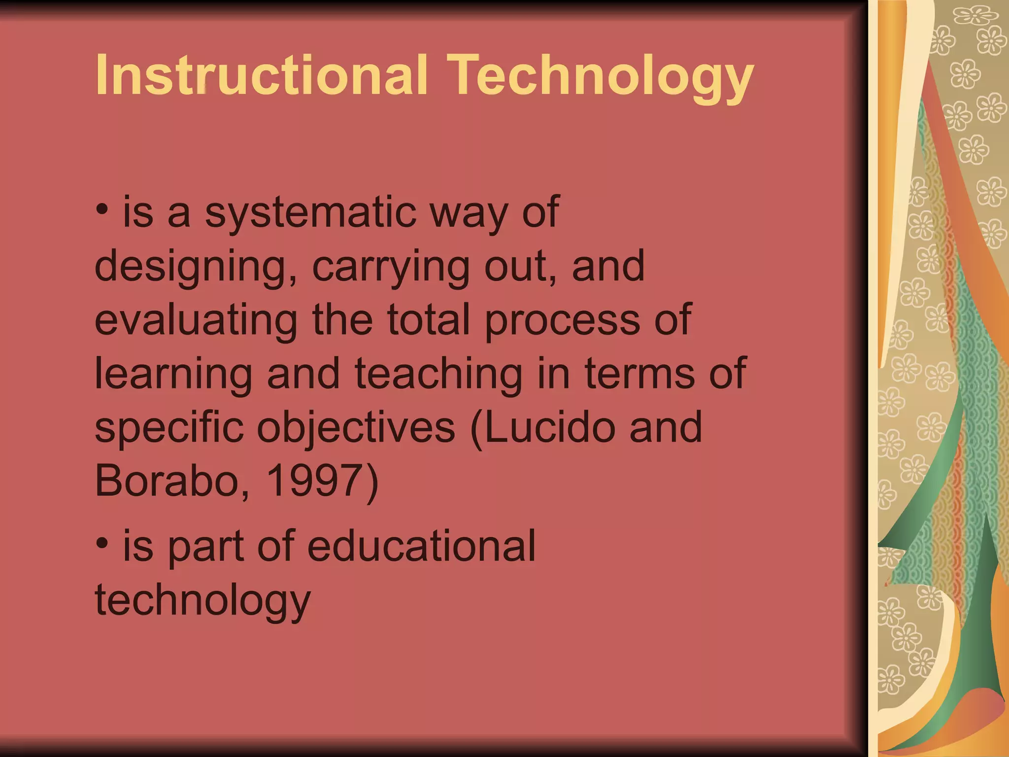Instructional Technology

• is a systematic way of
designing, carrying out, and
evaluating the total process of
learning and teaching in terms of
specific objectives (Lucido and
Borabo, 1997)
• is part of educational
technology
 