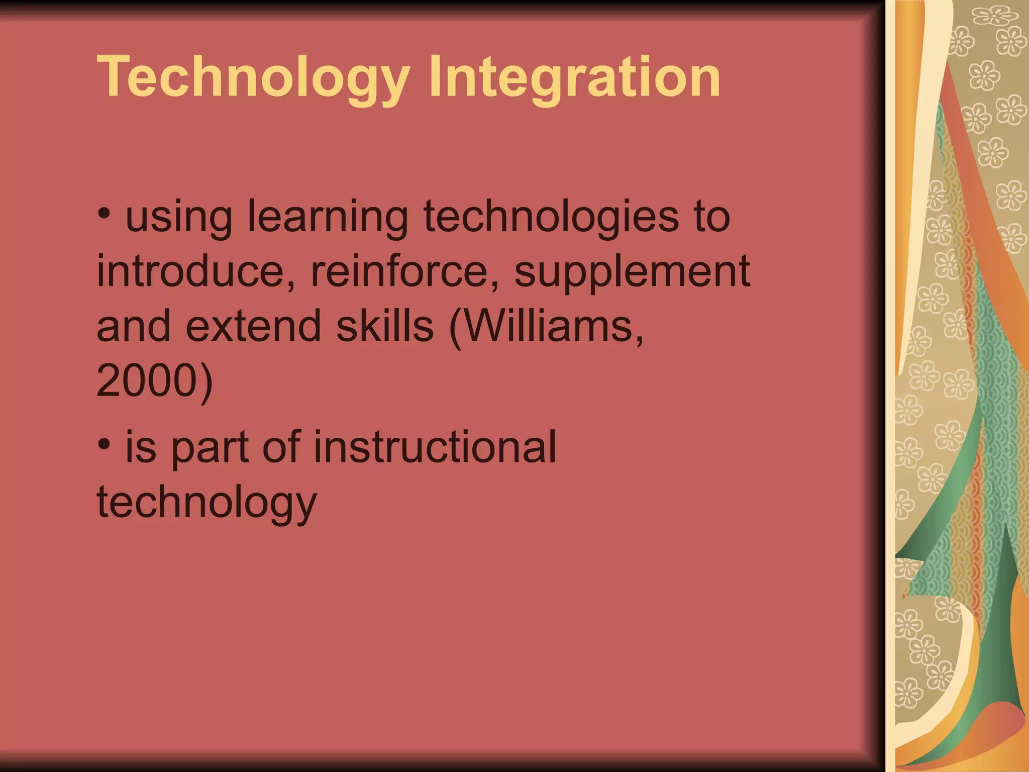 Technology Integration

• using learning technologies to
introduce, reinforce, supplement
and extend skills (Williams,
2000)
• is part of instructional
technology
 