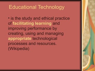 Educational Technology

• is the study and ethical practice
of facilitating learning and
improving performance by
creating, using and managing
appropriate technological
processes and resources.
(Wikipedia)
 
