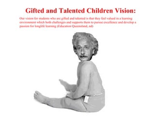 Gifted and Talented Children Vision:
Our vision for students who are gifted and talented is that they feel valued in a learning
environment which both challenges and supports them to pursue excellence and develop a
passion for longlife learning (Education Queensland, nd)
 
