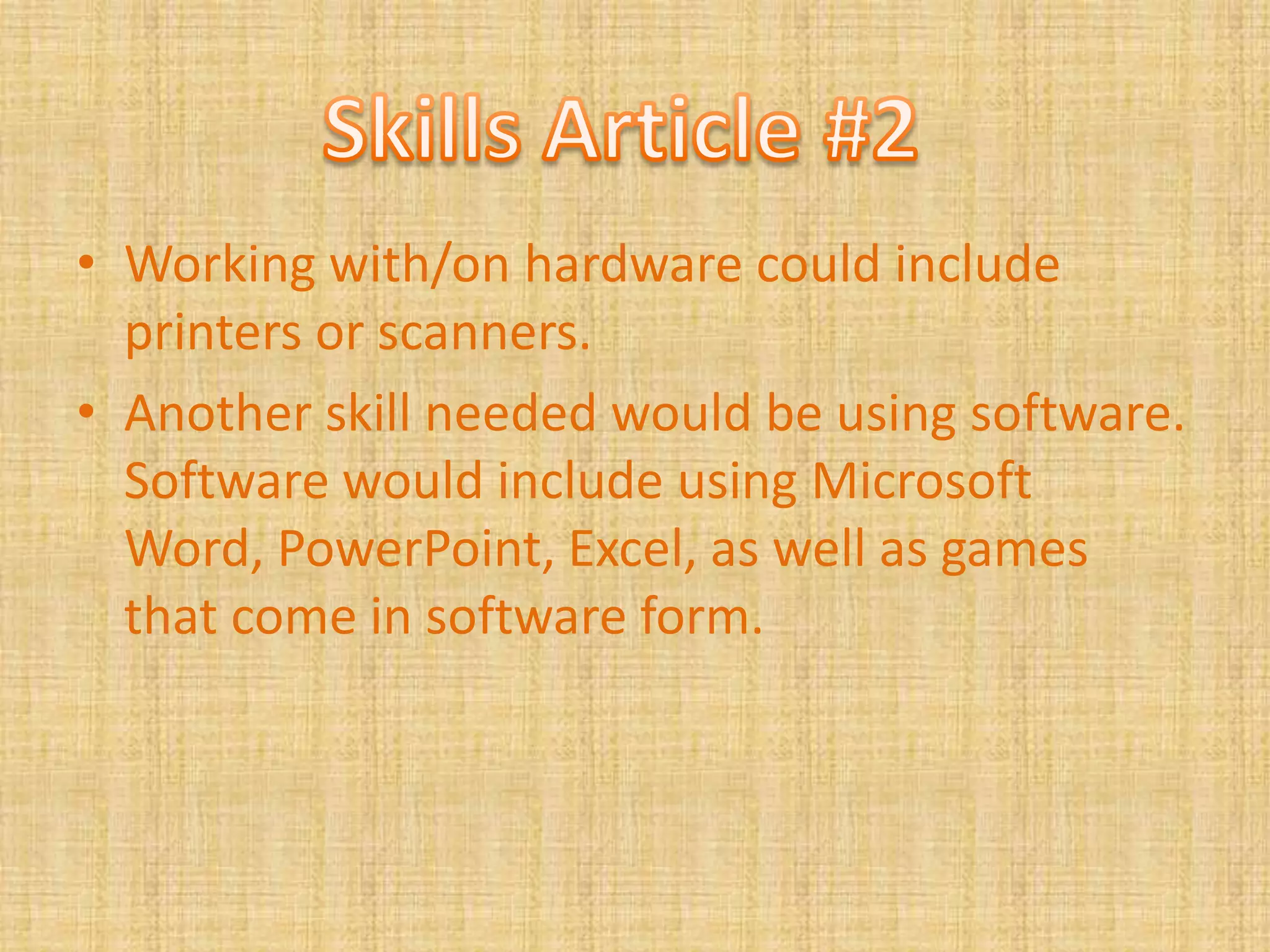 Working with/on hardware could include printers or scanners.Another skill needed would be using software. Software would include using Microsoft Word, PowerPoint, Excel, as well as games that come in software form.Skills Article #2