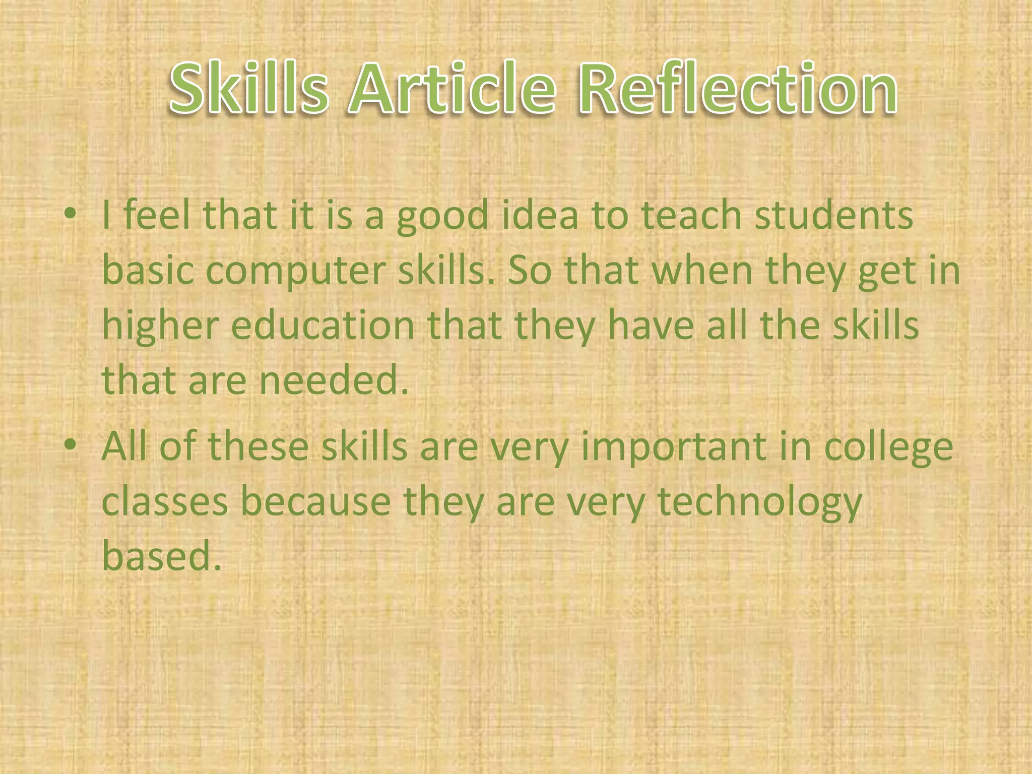 I feel that it is a good idea to teach students basic computer skills. So that when they get in higher education that they have all the skills that are needed.All of these skills are very important in college classes because they are very technology based.Skills Article Reflection