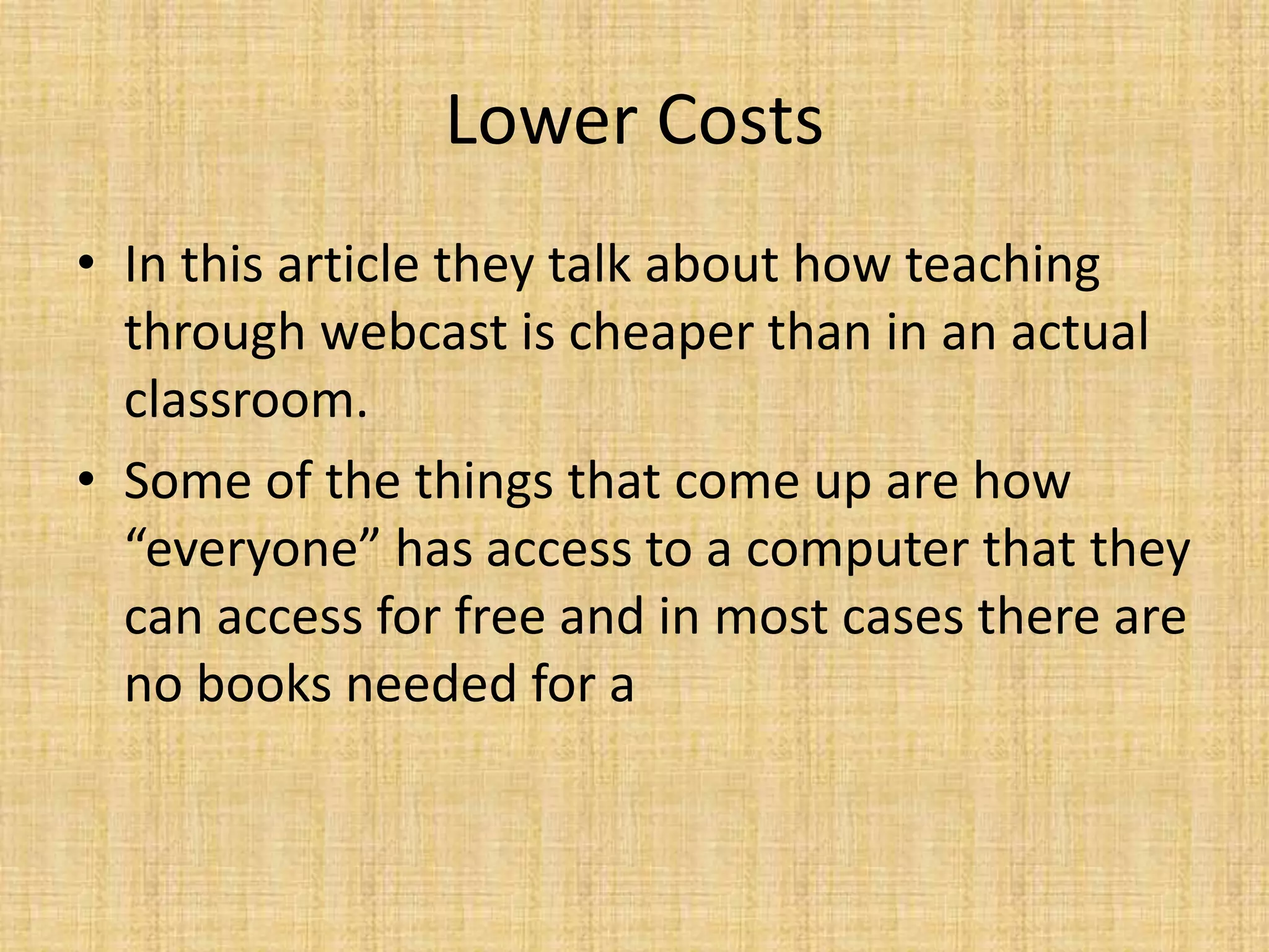 Lower CostsIn this article they talk about how teaching through webcast is cheaper than in an actual classroom. Some of the things that come up are how “everyone” has access to a computer that they can access for free and in most cases there are no books needed for a 