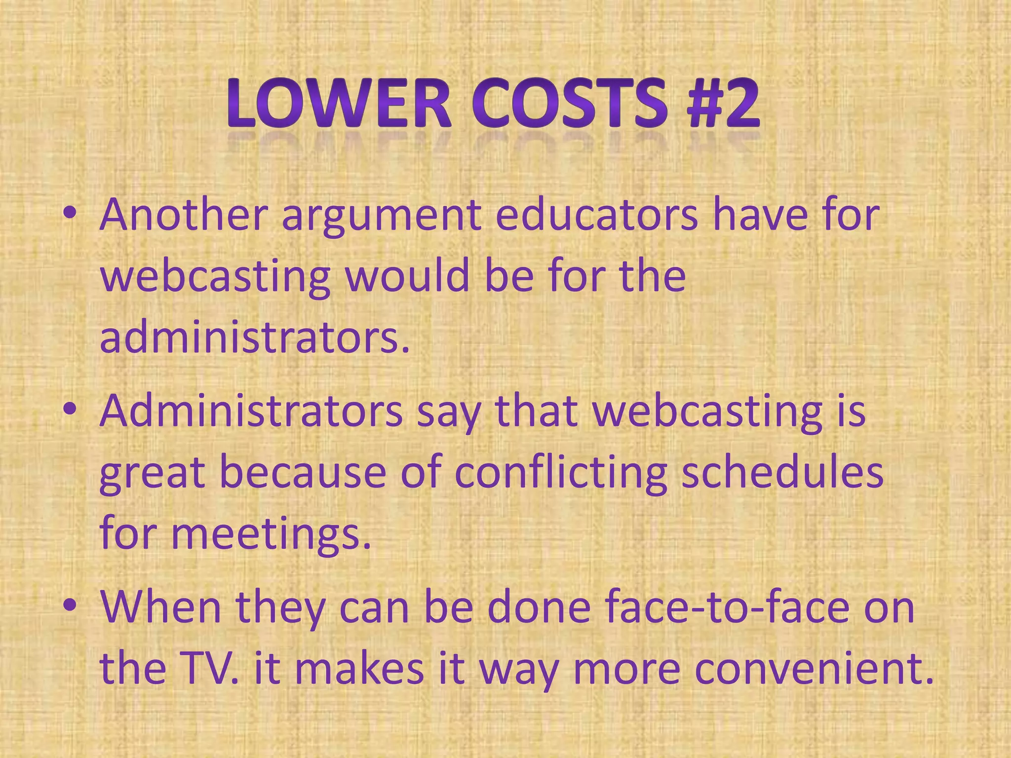 Another argument educators have for webcasting would be for the administrators. Administrators say that webcasting is great because of conflicting schedules for meetings.When they can be done face-to-face on the TV. it makes it way more convenient.Lower Costs #2