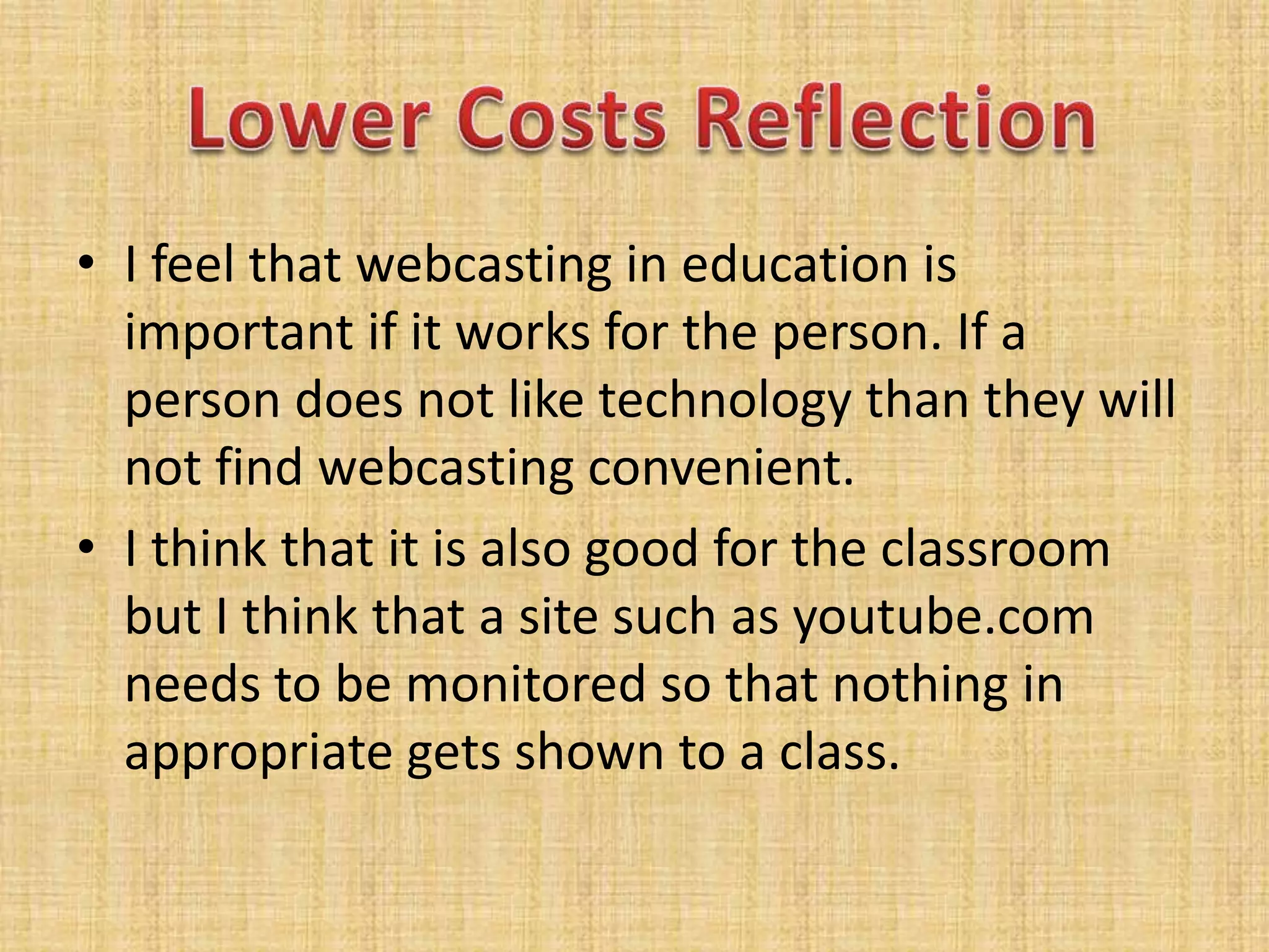 I feel that webcasting in education is important if it works for the person. If a person does not like technology than they will not find webcasting convenient.I think that it is also good for the classroom but I think that a site such as youtube.com needs to be monitored so that nothing in appropriate gets shown to a class.Lower Costs Reflection