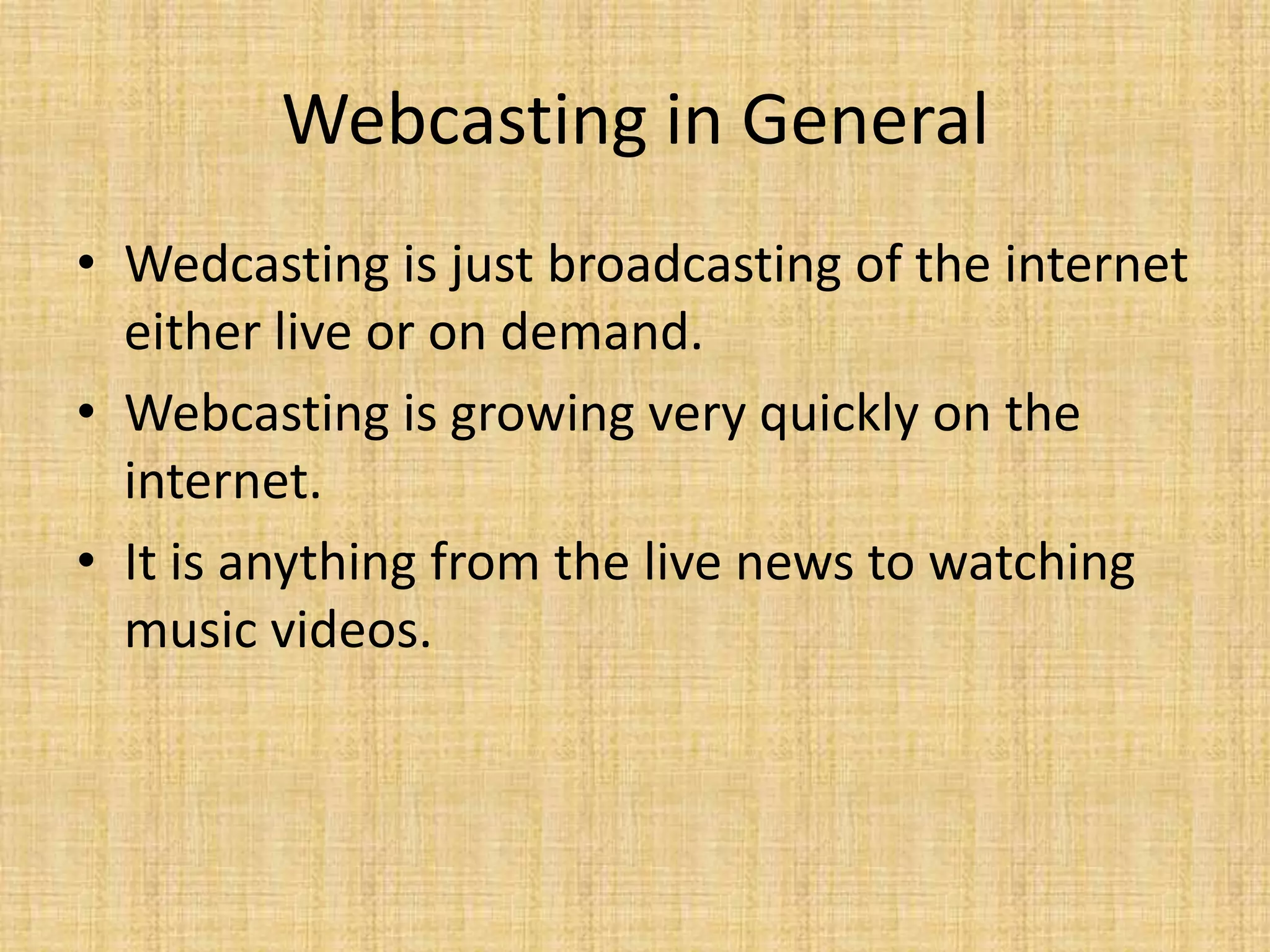 Webcasting in GeneralWedcasting is just broadcasting of the internet either live or on demand.Webcasting is growing very quickly on the internet.It is anything from the live news to watching music videos.