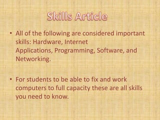 All of the following are considered important skills: Hardware, Internet Applications, Programming, Software, and Networking.For students to be able to fix and work computers to full capacity these are all skills you need to know.Skills Article