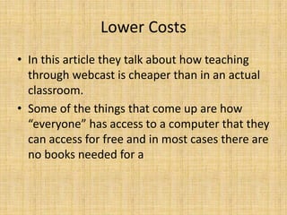 Lower CostsIn this article they talk about how teaching through webcast is cheaper than in an actual classroom. Some of the things that come up are how “everyone” has access to a computer that they can access for free and in most cases there are no books needed for a 