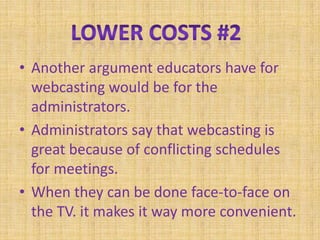 Another argument educators have for webcasting would be for the administrators. Administrators say that webcasting is great because of conflicting schedules for meetings.When they can be done face-to-face on the TV. it makes it way more convenient.Lower Costs #2