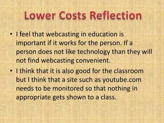 I feel that webcasting in education is important if it works for the person. If a person does not like technology than they will not find webcasting convenient.I think that it is also good for the classroom but I think that a site such as youtube.com needs to be monitored so that nothing in appropriate gets shown to a class.Lower Costs Reflection