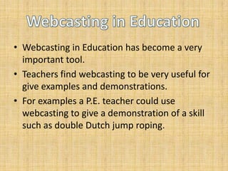 Webcasting in Education has become a very important tool. Teachers find webcasting to be very useful for give examples and demonstrations. For examples a P.E. teacher could use webcasting to give a demonstration of a skill such as double Dutch jump roping.  Webcasting in Education 