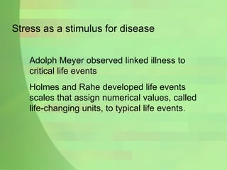 Stress as a stimulus for disease Adolph Meyer observed linked illness to critical life events Holmes and Rahe developed life events scales that assign numerical values, called life-changing units, to typical life events. 