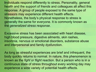 I ndividuals respond differently to stress. Personality, general health and the support of friends and colleagues all affect this response. A group of people exposed to the same type of stressors may experience different health effects. Nonetheless, the body’s physical response to stress is generally the same for everyone. It is commonly known as the  generalized stress response . Excessive stress has been associated with heart disease, high blood pressure, digestive ailments, skin rashes, insomnia, nervous or emotional disorders, substance abuse and interpersonal and family dysfunction. As long as stressful experiences are brief and infrequent, the body quickly returns to normal. In nature, this phenomenon is known as the  fight or flight  reaction. But a person who is in a continuous state of stress throughout every working day may experience a wide variety of potential health effects. 