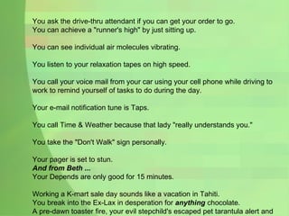You ask the drive-thru attendant if you can get your order to go. You can achieve a "runner's high" by just sitting up. You can see individual air molecules vibrating. You listen to your relaxation tapes on high speed. You call your voice mail from your car using your cell phone while driving to work to remind yourself of tasks to do during the day. Your e-mail notification tune is Taps. You call Time & Weather because that lady "really understands you." You take the "Don't Walk" sign personally. Your pager is set to stun. And from Beth ... Your Depends are only good for 15 minutes. Working a K-mart sale day sounds like a vacation in Tahiti. You break into the Ex-Lax in desperation for  anything  chocolate. A pre-dawn toaster fire, your evil stepchild's escaped pet tarantula alert and the arrival of the furniture-repo team are mere asides to the otherwise tooth-jarring routine. 