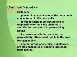 Chemical Mediators Histamine  present in many tissues of the body but is concentrated in the mast cells.  released when injury occurs and is responsible for the early changes in vasodilation and vascular permeability. Kinins increase vasodilation and vascular permeability, attract neutrophils to the area. Prostaglandins another group of chemical substances, are also suspected of causing increased permeability.  