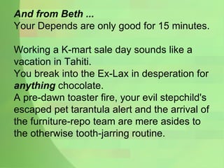 And from Beth ... Your Depends are only good for 15 minutes. Working a K-mart sale day sounds like a vacation in Tahiti. You break into the Ex-Lax in desperation for  anything  chocolate. A pre-dawn toaster fire, your evil stepchild's escaped pet tarantula alert and the arrival of the furniture-repo team are mere asides to the otherwise tooth-jarring routine. 