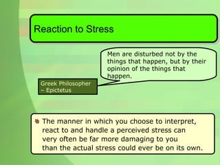 The manner in which you choose to interpret,  react to and handle a perceived stress can  very often be far more damaging to you  than the actual stress could ever be on its own. Reaction to Stress Men are disturbed not by the things that happen, but by their opinion of the things that happen.  Greek Philosopher – Epictetus 