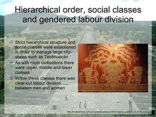 Hierarchical order, social classes and gendered labour division Strict hierarchical structure and social classes were established in order to manage large city-states such as Teotihuacán  As with most civilisations there were upper, middle and lower classes Within these classes there was clear-cut labour division between men and women http://earthacupuncture.info/teotihuacan.jpg http://keralaarticles.com/wp-content/uploads/2008/04/great_goddess_of_teotihuacan.jpg 