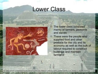 Lower Class The lower class consisted mainly of farmers, peasants and slaves These were the people who supplied food and other produce for the city and its economy as well as the bulk of labour required to construct buildings and maintain farmland http://earthacupuncture.info/teotihuacan.jpg http://upload.wikimedia.org/wikipedia/commons/thumb/c/ca/Tepantitla_mural,_Ballplayer_A_(Daquella_manera).jpg/220px-Tepantitla_mural,_Ballplayer_A_(Daquella_manera).jpg 