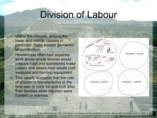 Division of Labour Within the classes, among the lower and middle classes in particular, there existed gendered labour division Households often had separate work areas where women would prepare food and sometimes make pottery and where men would craft weapons and hunting equipment This clearly suggests that the role of women in Mesoamerica at the time was to cook for and look after their families while the men were hunters or warriors http://earthacupuncture.info/teotihuacan.jpg Smith, ME & Masson, MA,  The ancient civilizations of Mesoamerica: a reader , Blackwell Publishers, Oxford, 2000, p. 36.  