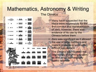 Many have suspected that the Maya were responsible for the first concept and representation of zero, however, there was evidence of its use by the Olmecs before them Zero was significant as it allowed the use of large numbers and made it possible to work with difficult calculations The Olmecs also devised the beginnings of a writing system as well as an astrologically based calendar  Mathematics, Astronomy & Writing http://facstaff.gpc.edu/~shale/humanities/literature/world_literature/classprojects/mexico/mayat4.jpg The Olmecs http://beyondthetenth.com/glyph.jpg http://www.elbalero.gob.mx/images_kids/news/maya.jpg 