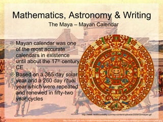 Mayan calendar was one of the most accurate calendars in existence until about the 17 th  century CE Based on a 365 day solar year and a 260 day ritual year which were repeated and renewed in fifty-two year cycles   Mathematics, Astronomy & Writing http://facstaff.gpc.edu/~shale/humanities/literature/world_literature/classprojects/mexico/mayat4.jpg The Maya – Mayan Calendar http://www.recklessreality.com/wp-content/uploads/2009/03/mayan.gif 