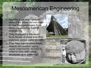 Mesoamerican Engineering Neolithic tools and transport without the wheel did not seem to stop Mesoamericans from achieving amazing feats of engineering They managed to transport huge blocks of stone and other materials across water on rafts They then manoeuvred these objects into position using clever engineering devices in order to build solid stone structures up to 230ft high  http://lh5.ggpht.com/_VfMUo-Vczeo/RuQmEau3haI/AAAAAAAADpY/yTUIgmoS7Ns/DSC_0571.JPG http://www.steppingstonesbelize.com/tikal.jpg http://www.ufodigest.com/shadowmag/lostcivilizations/head.jpg 