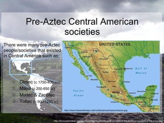 Pre-Aztec Central American societies There were many pre-Aztec people/societies that existed in Central America such as: Olmec  (c 1750-400  BCE ) Maya  (c 200-850  CE ) Mixtec & Zapotec Toltec  (c 900-1250  CE ) http://www.freeworldmaps.net/northamerica/mexico/mexico.jpg http://famouswonders.com/wp-content/gallery/teotihuacan/pyramid-of-the-sun-from-pyramid-of-the-moon.jpg http://upload.wikimedia.org/wikipedia/commons/c/c3/BlankMap-World.png 