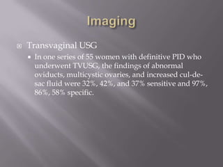 ImagingTransvaginal USGIn one series of 55 women with definitive PID who underwent TVUSG, the findings of abnormal oviducts, multicystic ovaries, and increased cul-de-sac fluid were 32%, 42%, and 37% sensitive and 97%, 86%, 58% specific.