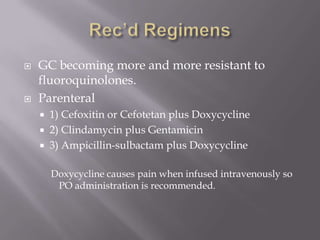 Rec’d RegimensGC becoming more and more resistant to fluoroquinolones.Parenteral1) Cefoxitin or Cefotetan plus Doxycycline2) Clindamycin plus Gentamicin3) Ampicillin-sulbactam plus DoxycyclineDoxycycline causes pain when infused intravenously so PO administration is recommended. 