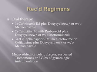 Rec’d RegimensOral therapy1) Ceftriaxone IM plus Doxycyclinew/ or w/o Metronidazole2) Cefoxitin IM with Probenecid plus Doxycyclinew/ or w/o Metronidazole3) 3G Cephalosporin IM like Cefotaxime or Ceftizoxime plus Doxycyclinew/ or w/o MetronidazoleMetro added for pelvic abscess, suspected Trichomonas or BV, hx of gynecologic instrumentation