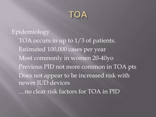 TOAEpidemiology	TOA occurs in up to 1/3 of patients.	Estimated 100,000 cases per year	Most commonly in women 20-40yo	Previous PID not more common in TOA pts	Does not appear to be increased risk with newer IUD devices	…no clear risk factors for TOA in PID